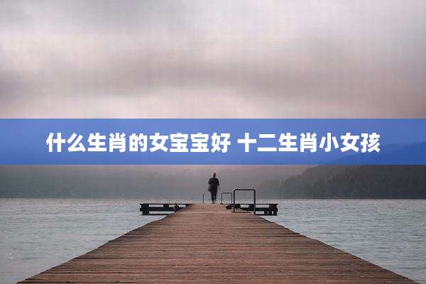 什么生肖的女宝宝好 十二生肖小女孩