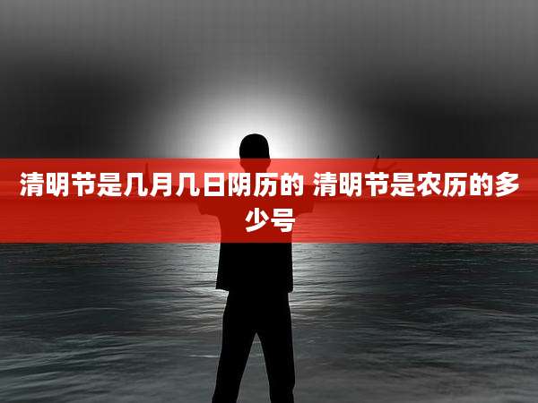 清明节是几月几日阴历的 清明节是农历的多少号