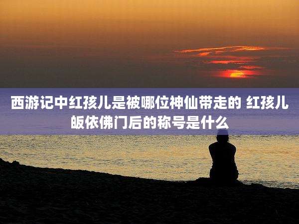 西游记中红孩儿是被哪位神仙带走的 红孩儿皈依佛门后的称号是什么