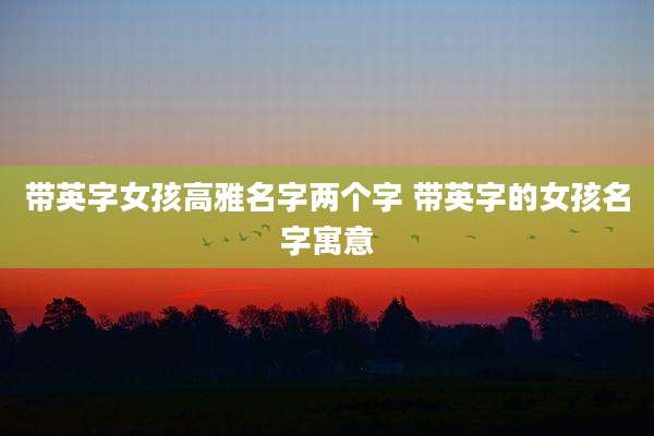 带英字女孩高雅名字两个字 带英字的女孩名字寓意
