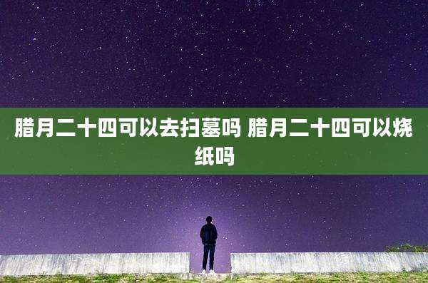 腊月二十四可以去扫墓吗 腊月二十四可以烧纸吗