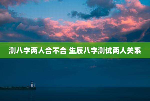 测八字两人合不合 生辰八字测试两人关系