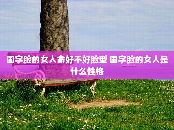 国字脸的女人命好不好脸型 国字脸的女人是什么性格