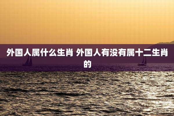 外国人属什么生肖 外国人有没有属十二生肖的