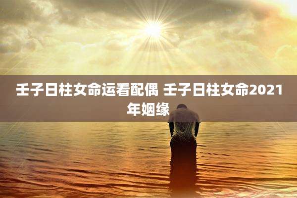 壬子日柱女命运看配偶 壬子日柱女命2021年姻缘