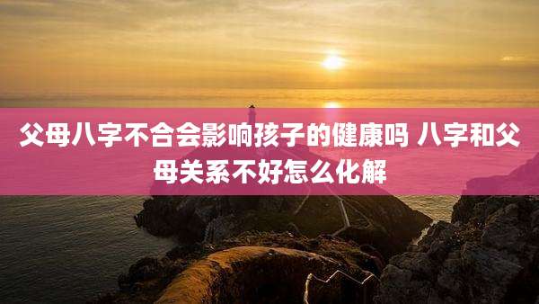 父母八字不合会影响孩子的健康吗 八字和父母关系不好怎么化解
