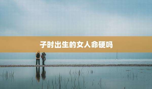 子时出生的女人命硬吗
