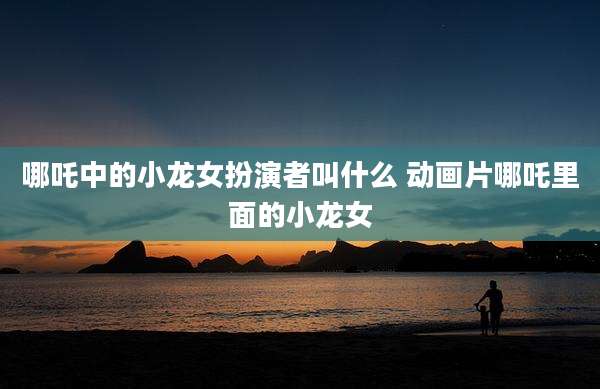哪吒中的小龙女扮演者叫什么 动画片哪吒里面的小龙女