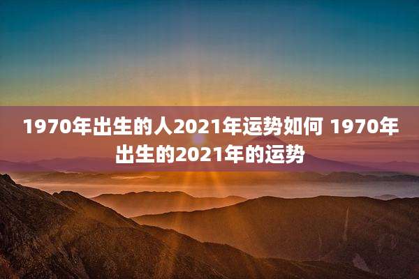 1970年出生的人2021年运势如何 1970年出生的2021年的运势