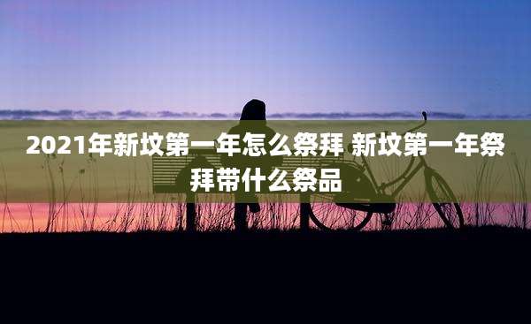 2021年新坟第一年怎么祭拜 新坟第一年祭拜带什么祭品