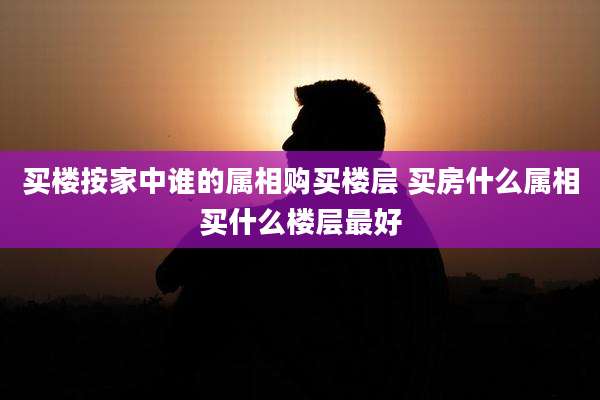 买楼按家中谁的属相购买楼层 买房什么属相买什么楼层最好