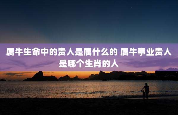 属牛生命中的贵人是属什么的 属牛事业贵人是哪个生肖的人