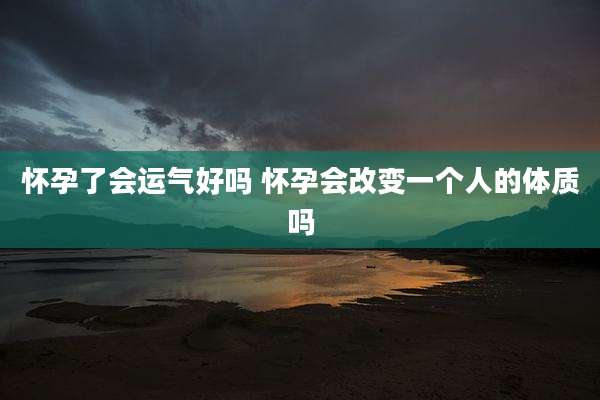 怀孕了会运气好吗 怀孕会改变一个人的体质吗