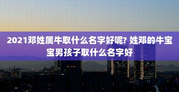 2021邓姓属牛取什么名字好呢? 姓邓的牛宝宝男孩子取什么名字好