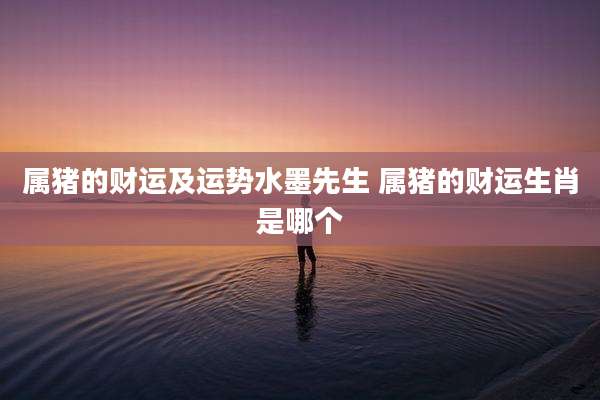 属猪的财运及运势水墨先生 属猪的财运生肖是哪个