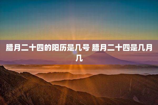 腊月二十四的阳历是几号 腊月二十四是几月几