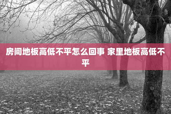 房间地板高低不平怎么回事 家里地板高低不平