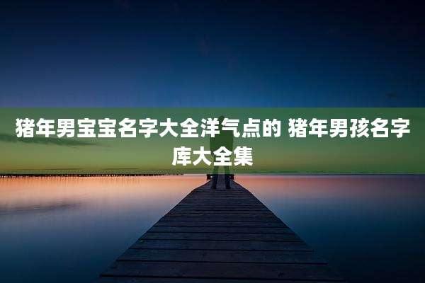 猪年男宝宝名字大全洋气点的 猪年男孩名字库大全集