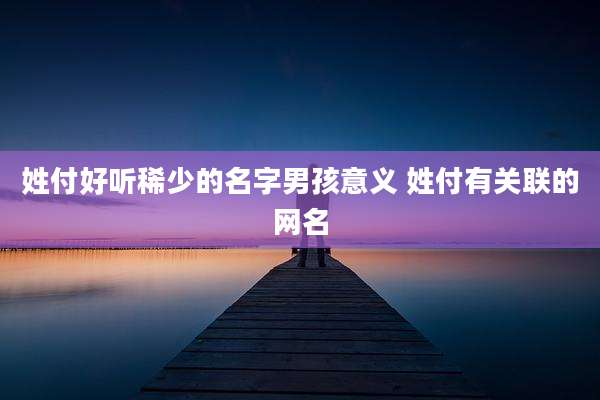 姓付好听稀少的名字男孩意义 姓付有关联的网名