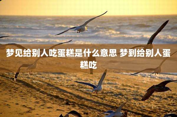 梦见给别人吃蛋糕是什么意思 梦到给别人蛋糕吃