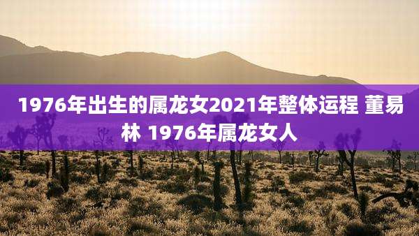 1976年出生的属龙女2021年整体运程 董易林 1976年属龙女人
