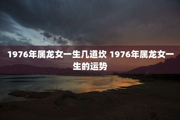 1976年属龙女一生几道坎 1976年属龙女一生的运势