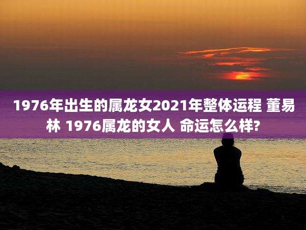 1976年出生的属龙女2021年整体运程 董易林 1976属龙的女人 命运怎么样?