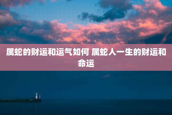属蛇的财运和运气如何 属蛇人一生的财运和命运