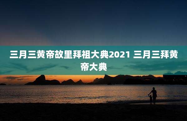 三月三黄帝故里拜祖大典2021 三月三拜黄帝大典