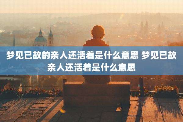 梦见已故的亲人还活着是什么意思 梦见已故亲人还活着是什么意思