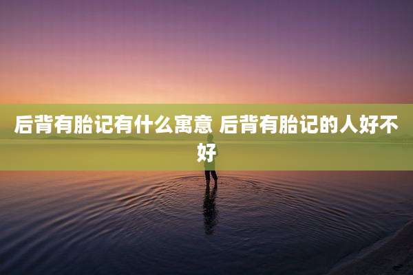 后背有胎记有什么寓意 后背有胎记的人好不好