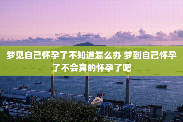 梦见自己怀孕了不知道怎么办 梦到自己怀孕了不会真的怀孕了吧