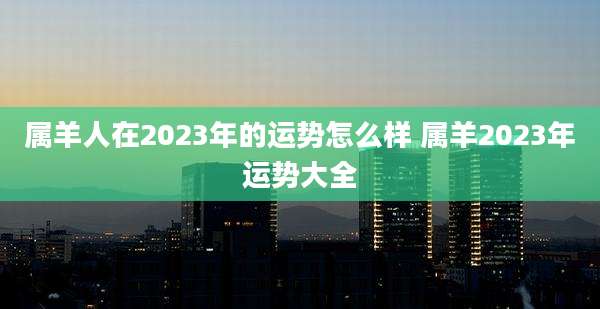 属羊人在2023年的运势怎么样 属羊2023年运势大全