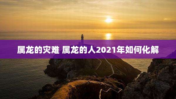 属龙的灾难 属龙的人2021年如何化解