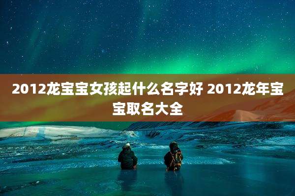 2012龙宝宝女孩起什么名字好 2012龙年宝宝取名大全