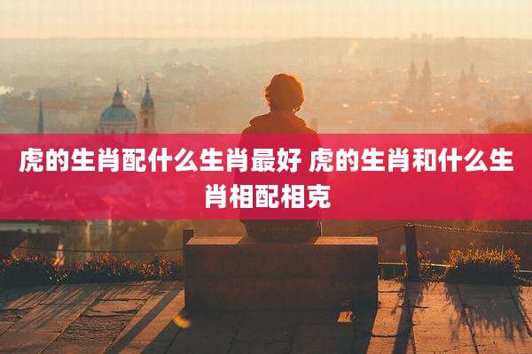 虎的生肖配什么生肖最好 虎的生肖和什么生肖相配相克