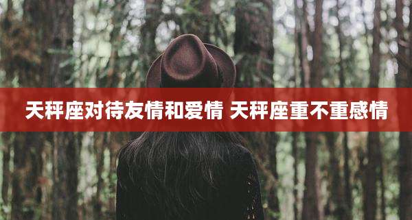 天秤座对待友情和爱情 天秤座重不重感情