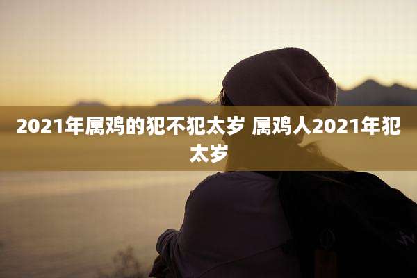 2021年属鸡的犯不犯太岁 属鸡人2021年犯太岁