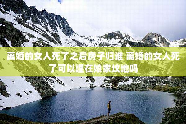 离婚的女人死了之后房子归谁 离婚的女人死了可以埋在娘家坟地吗