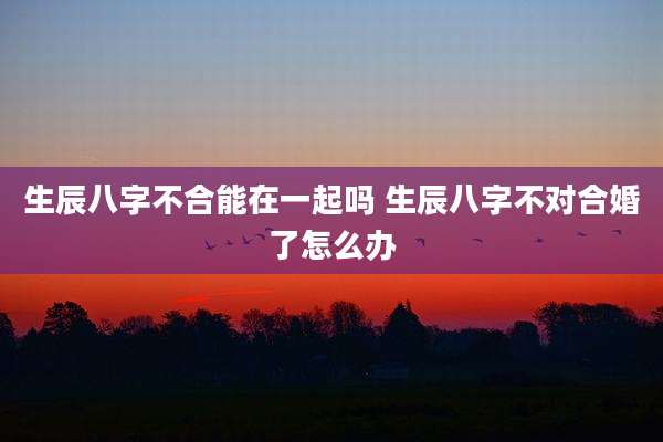 生辰八字不合能在一起吗 生辰八字不对合婚了怎么办