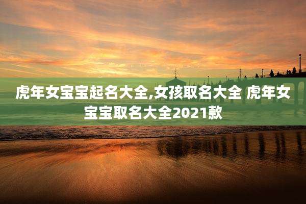 虎年女宝宝起名大全,女孩取名大全 虎年女宝宝取名大全2021款