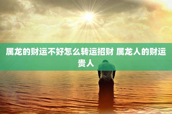 属龙的财运不好怎么转运招财 属龙人的财运贵人