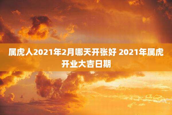 属虎人2021年2月哪天开张好 2021年属虎开业大吉日期