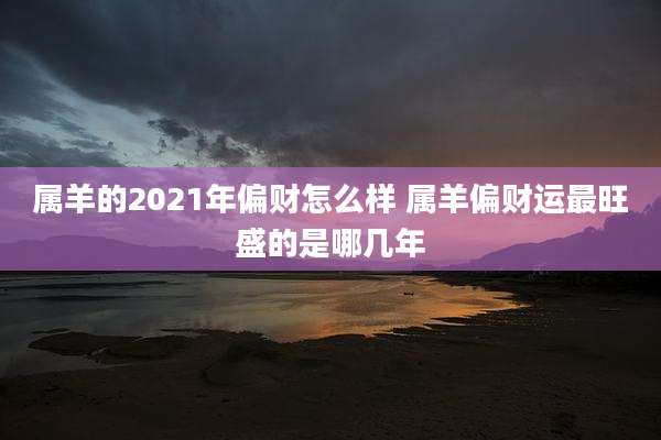 属羊的2021年偏财怎么样 属羊偏财运最旺盛的是哪几年