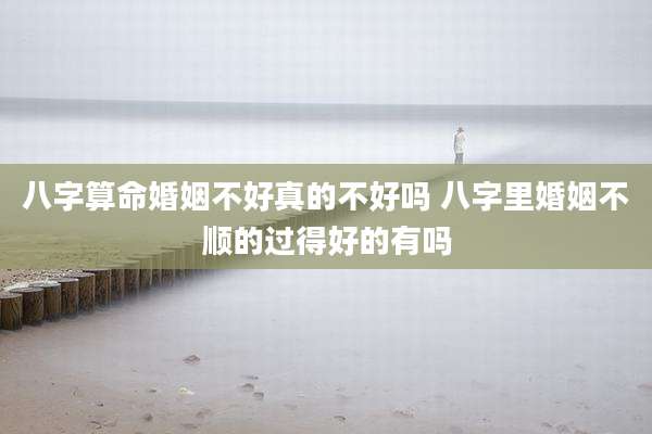 八字算命婚姻不好真的不好吗 八字里婚姻不顺的过得好的有吗