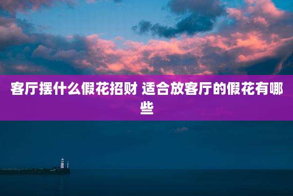 客厅摆什么假花招财 适合放客厅的假花有哪些