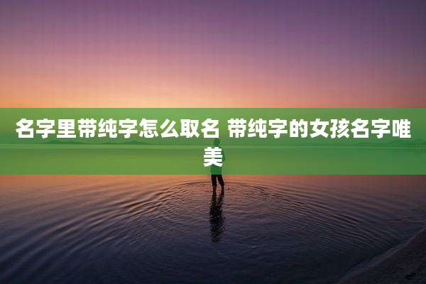名字里带纯字怎么取名 带纯字的女孩名字唯美