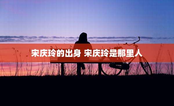 宋庆玲的出身 宋庆玲是那里人