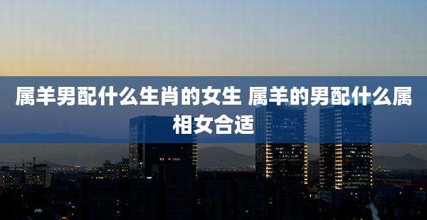 属羊男配什么生肖的女生 属羊的男配什么属相女合适
