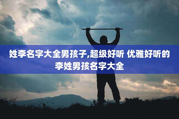 姓李名字大全男孩子,超级好听 优雅好听的李姓男孩名字大全